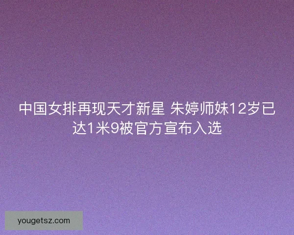 中国女排再现天才新星 朱婷师妹12岁已达1米9被官方宣布入选