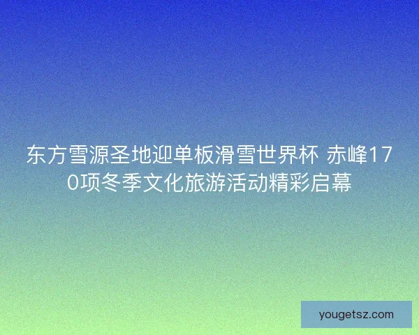 东方雪源圣地迎单板滑雪世界杯 赤峰170项冬季文化旅游活动精彩启幕