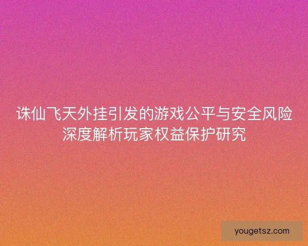 诛仙飞天外挂引发的游戏公平与安全风险深度解析玩家权益保护研究