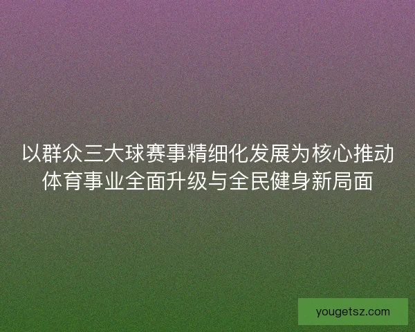 以群众三大球赛事精细化发展为核心推动体育事业全面升级与全民健身新局面