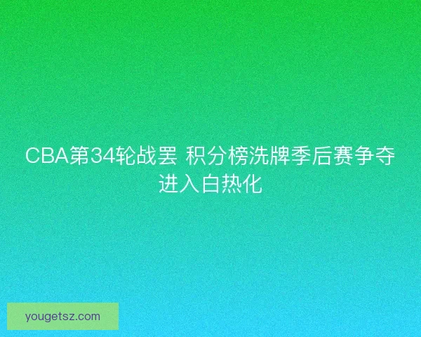 CBA第34轮战罢 积分榜洗牌季后赛争夺进入白热化