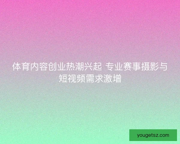 体育内容创业热潮兴起 专业赛事摄影与短视频需求激增