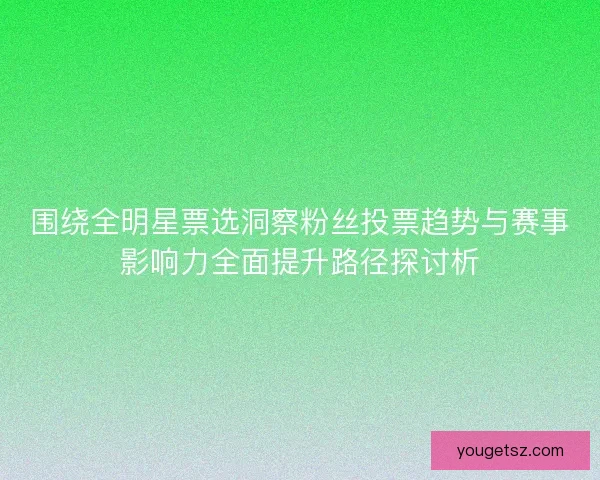 围绕全明星票选洞察粉丝投票趋势与赛事影响力全面提升路径探讨析