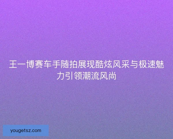王一博赛车手随拍展现酷炫风采与极速魅力引领潮流风尚